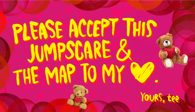 valentine's day theme image. yellow text on red background with teddy bears in background. text says "Please accept this jump scare & the map to my ♥︎. Yours, Tee"