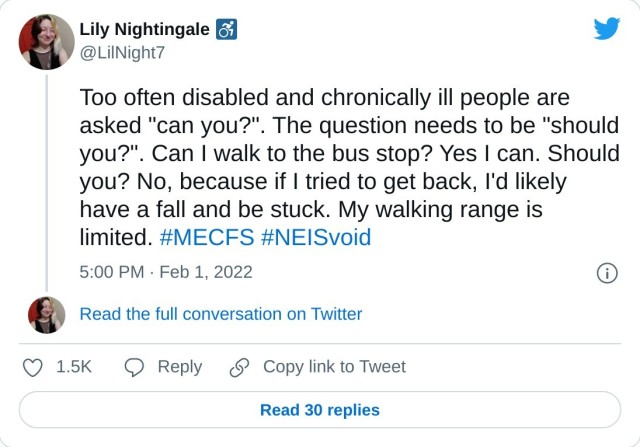 Too often disabled and chronically ill people are asked "can you?". The question needs to be "should you?". Can I walk to the bus stop? Yes I can. Should you? No, because if I tried to get back, I'd likely have a fall and be stuck. My walking range is limited. #MECFS #NEISvoid — Lily Nightingale ♿ (@LilNight7) February 1, 2022