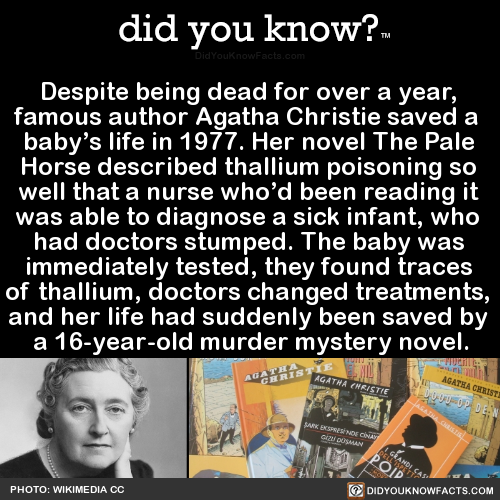 did-you-know:  Despite being dead for over a year, famous author Agatha Christie saved a baby’s life in 1977. Her novel The Pale Horse described thallium poisoning so well that a nurse who’d been reading it was able to diagnose a sick infant, who