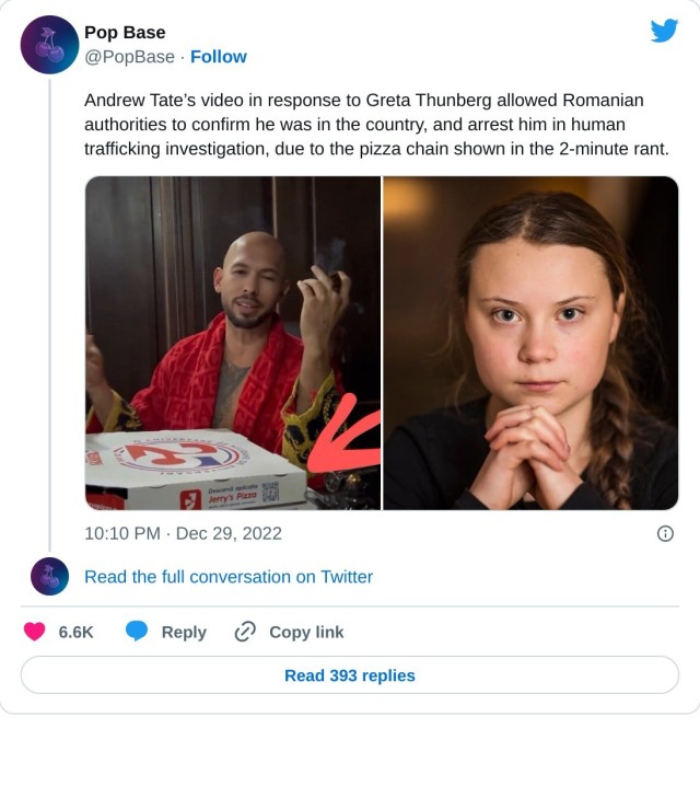 Andrew Tate’s video in response to Greta Thunberg allowed Romanian authorities to confirm he was in the country, and arrest him in human trafficking investigation, due to the pizza chain shown in the 2-minute rant. pic.twitter.com/RJzwJvZVaP

— Pop Base (@PopBase) December 29, 2022