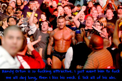 wwewrestlingsexconfessions:  Randy Orton is so fucking attractive. I just want him to fuck me all day long, then I kiss his neck. &amp; lick all of his abs.