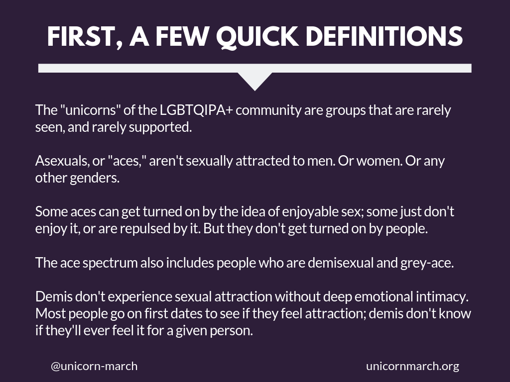 [Dark purple background with large white text that says 'First, a few quick definitions.' Smaller white text below it says, 'The 'unicorns' of the LGBTQIPA+ community are groups that are rarely seen, and rarely supported.   Asexuals, or 'aces,' aren't sexually attracted to men. Or women. Or any other genders.    Some aces can get turned on by the idea of enjoyable sex; some just don't enjoy it, or are repulsed by it. But they don't get turned on by people.  The ace spectrum also includes people who are demisexual and grey-ace.  Demis don't experience sexual attraction without deep emotional intimacy.  Most people go on first dates to see if they feel attraction; demis don't know if they'll ever feel it for a given person.']