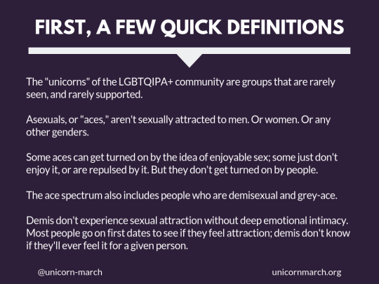 [Dark purple background with large white text that says 'First, a few quick definitions.' Smaller white text below it says, 'The 'unicorns' of the LGBTQIPA+ community are groups that are rarely seen, and rarely supported. Asexuals, or 'aces,' aren't sexually attracted to men. Or women. Or any other genders.  Some aces can get turned on by the idea of enjoyable sex; some just don't enjoy it, or are repulsed by it. But they don't get turned on by people. The ace spectrum also includes people who are demisexual and grey-ace. Demis don't experience sexual attraction without deep emotional intimacy.  Most people go on first dates to see if they feel attraction; demis don't know if they'll ever feel it for a given person.']