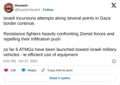 israeli incursions attempts along several points in Gaza border continue.
Resistance fighters heavily confronting Zionist forces and repelling their infiltration push
so far 6 ATMGs have been launched toward israeli military vehicles - ie efficient use of equipment
— Hussein (@EyesOnSouth1) October 27, 2023