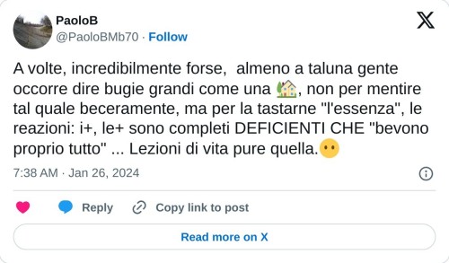 A volte, incredibilmente forse, almeno a taluna gente occorre dire bugie grandi come una 🏡, non per mentire tal quale beceramente, ma per la tastarne "l'essenza", le reazioni: i+, le+ sono completi DEFICIENTI CHE "bevono proprio tutto" ... Lezioni di vita pure quella.😶  — PaoloB (@PaoloBMb70) January 26, 2024