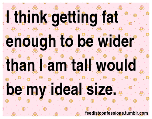biggusmaximus:  feedistconfessions:  I think getting fat enough to be wider than I am tall would be my ideal size.  This would be great, but I’m 6’ 4" so going to take a lot of food!!!   Already rounder working on wider now