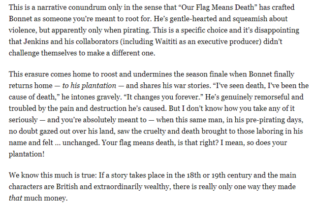 Text 3: This is a narrative conundrum only in the sense that “Our Flag Means Death” has crafted Bonnet as someone you’re meant to root for. He’s gentle-hearted and squeamish about violence, but apparently only when pirating. This is a specific choice and it’s disappointing that Jenkins and his collaborators (including Waititi as an executive producer) didn’t challenge themselves to make a different one. This erasure comes home to roost and undermines the season finale when Bonnet finally returns home — to his plantation — and shares his war stories. “I’ve seen death, I’ve been the cause of death,” he intones gravely. “It changes you forever.” He’s genuinely remorseful and troubled by the pain and destruction he’s caused. But I don’t know how you take any of it seriously — and you’re absolutely meant to — when this same man, in his pre-pirating days, no doubt gazed out over his land, saw the cruelty and death brought to those laboring in his name and felt … unchanged. Your flag means death, is that right? I mean, so does your plantation! We know this much is true: If a story takes place in the 18th or 19th century and the main characters are British and extraordinarily wealthy, there is really only one way they made that much money.