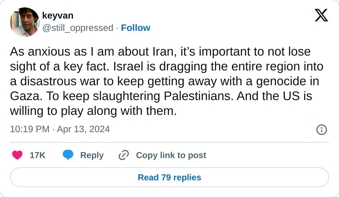 As anxious as I am about Iran, it’s important to not lose sight of a key fact. Israel is dragging the entire region into a disastrous war to keep getting away with a genocide in Gaza. To keep slaughtering Palestinians. And the US is willing to play along with them.  — keyvan (@still_oppressed) April 13, 2024