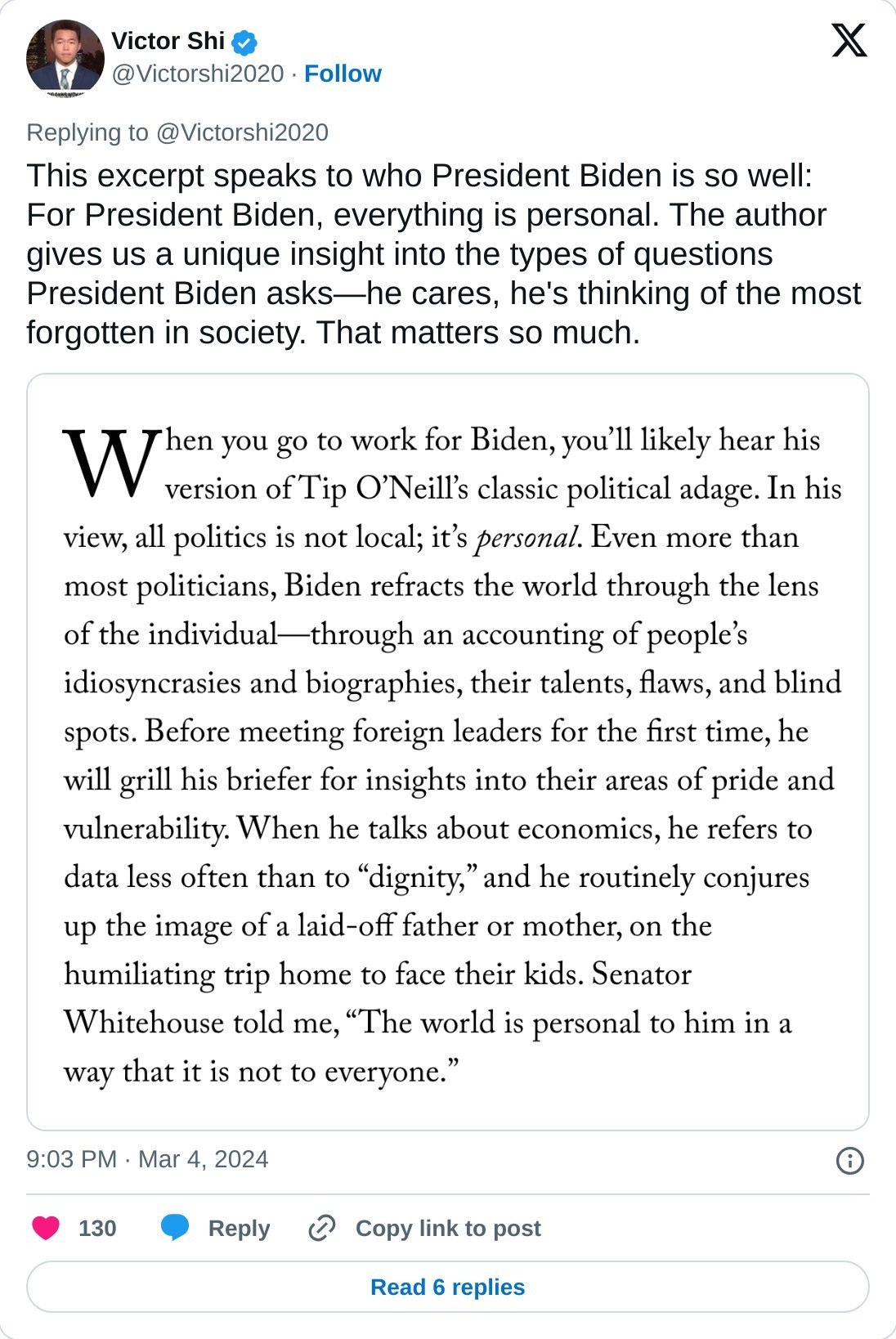 This excerpt speaks to who President Biden is so well: For President Biden, everything is personal. The author gives us a unique insight into the types of questions President Biden asks—he cares, he's thinking of the most forgotten in society. That matters so much. pic.twitter.com/7ALsZv6HrL  — Victor Shi (@Victorshi2020) March 4, 2024