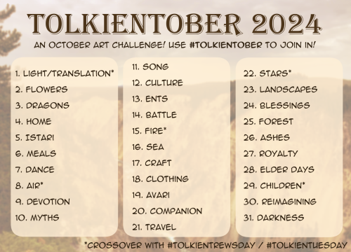 Tolkientober 2024 Prompt List:
1. Light/Translation*
2. Flowers
3. Dragons
4. Home
5. Istari
6. Meals
7. Dance
8. Air*
9. Devotion
10. Myths
11. Song
12. Culture
13. Ents
14. Battle
15. Fire*
16. Sea
17. Craft
18. Clothing
19. Avari
20. Companion
21. Travel
22. Stars*
23. Landscapes
24. Blessings
25. Forest
26. Ashes
27. Royalty
28. Elder Days
29. Children*
30. Reimagining
31. Darkness