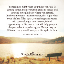 mysimplereminders:  “Sometimes, right when you think your life is getting better, then everything falls to pieces and you end-up right back where you started. In those moments just remember, that right when your life has fallen apart, something unexpected