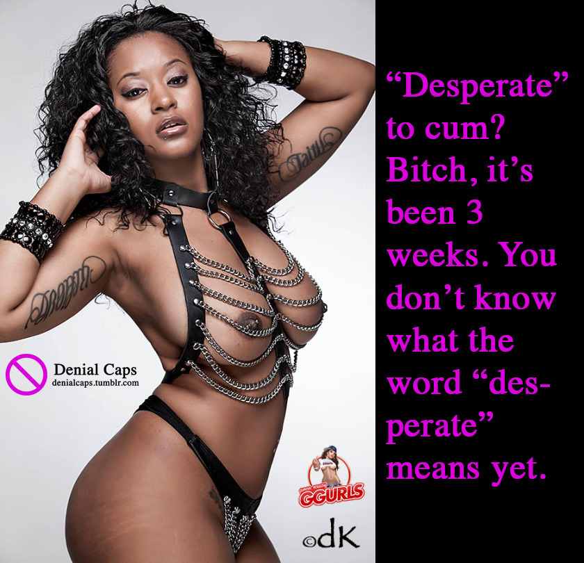 “Desperate” to cum? Bitch, it’s been 3 weeks. You don’t know what the word