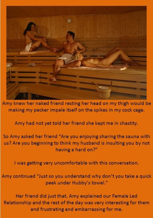 Amy knew her naked friend resting her head on my thigh would be making my pecker impale itself on the spikes in my cock cage.Amy had not yet told her friend she kept me in chastity.So Amy asked her friend “Are you enjoying sharing the sauna with us?