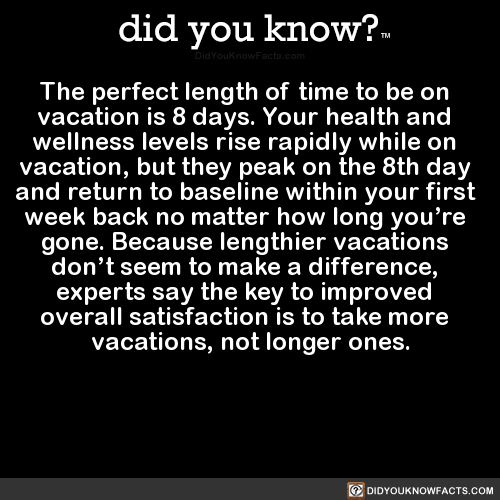 did-you-know:  The perfect length of time to be on vacation is 8 days. Your health and wellness levels rise rapidly while on vacation, but they peak on the 8th day and return to baseline within your first week back no matter how long you’re gone. Because