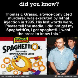 did-you-kno:  Thomas J. Grasso, a twice-convicted  murderer, was executed by lethal  injection in 1995. His last words were,  “Please tell the media, I did not get my  SpaghettiOs, I got spaghetti. I want  the press to know this.”  Source