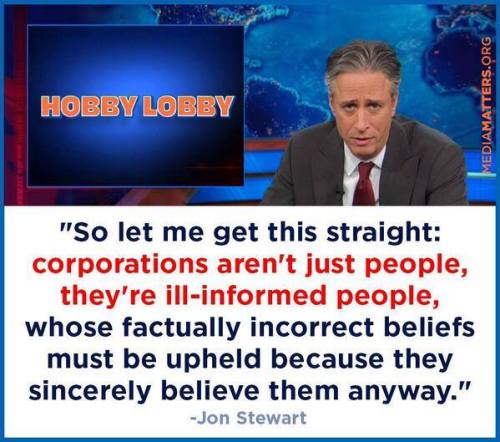 lauriethescott:
““So let me get this straight: corporations aren’t just people, they’re ill-informed people whose factually incorrect beliefs must be upheld because they sincerely believe them anyway.” - Jon Stewart
”