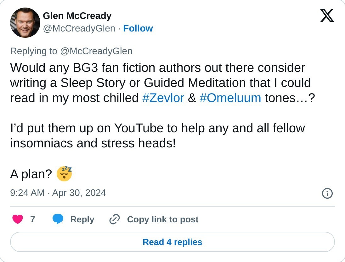 Would any BG3 fan fiction authors out there consider writing a Sleep Story or Guided Meditation that I could read in my most chilled #Zevlor & #Omeluum tones…?   I’d put them up on YouTube to help any and all fellow insomniacs and stress heads!  A plan? 😴  — Glen McCready (@McCreadyGlen) April 30, 2024