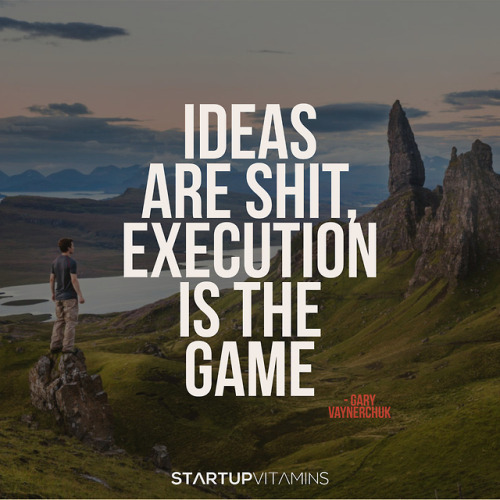 “Ideas are shit, execution is the game.” - Gary Vaynerchuk, CEO of VaynerMedia