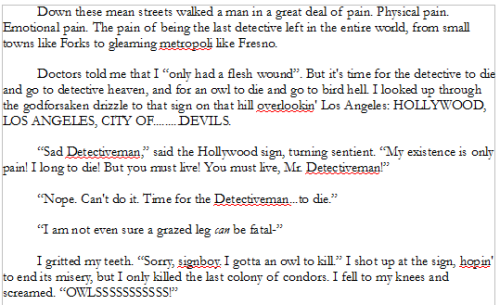 Down these mean streets walked a man in a great deal of pain. Physical pain. Emotional pain. The pain of being the last detective left in the entire world, from small towns like Forks to gleaming metropoli like Fresno.
Doctors told me that I “only had a flesh wound”. But it's time for the detective to die and go to detective heaven, and for an owl to die and go to bird hell. I looked up through the godforsaken drizzle to that sign on that hill overlookin' Los Angeles: HOLLYWOOD, LOS ANGELES, CITY OF.........DEVILS.
“Sad Detectiveman,” said the Hollywood sign, turning sentient. “My existence is only pain! I long to die! But you must live! You must live, Mr. Detectiveman!”
“Nope. Can't do it. Time for the Detectiveman...to die.”
“I am not even sure a grazed leg can be fatal-”
I gritted my teeth. “Sorry, signboy. I gotta an owl to kill.” I shot up at the sign, hopin' to end its misery, but I only killed the last colony of condors. I fell to my knees and screamed. “OWLSSSSSSSSSSS!”