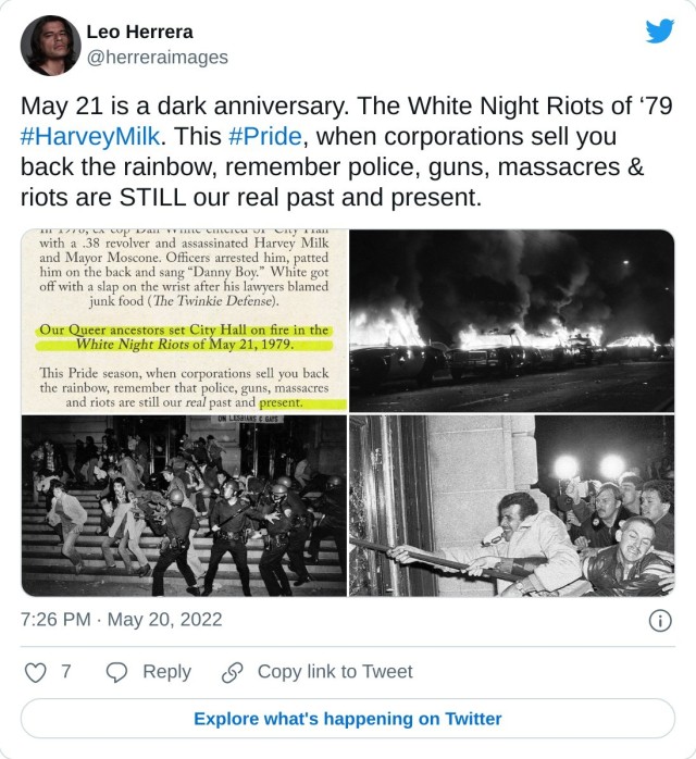 May 21 is a dark anniversary. The White Night Riots of ‘79 #HarveyMilk. This #Pride, when corporations sell you back the rainbow, remember police, guns, massacres & riots are STILL our real past and present. pic.twitter.com/Gv244AfgRd — Leo Herrera (@herreraimages) May 20, 2022