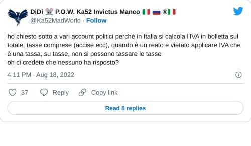 ho chiesto sotto a vari account politici perchè in Italia si calcola l'IVA in bolletta sul totale, tasse comprese (accise ecc), quando è un reato e vietato applicare IVA che è una tassa, su tasse, non si possono tassare le tasse oh ci credete che nessuno ha risposto?  — DiDi 🐭 P.O.W. Ka52 Invictus Maneo 🇮🇹 🇷🇺 ®🇮🇹 (@Ka52MadWorld) August 18, 2022