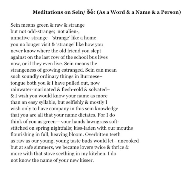 Meditations on Sein/ 26: (As a Word & a Name & a Person) Sein means green & raw & strange but not odd-strange; not alien-, unnative-strange- 'strange like a home you no longer visit & strange' like how you never know where the old friend you slept against on the last row of the school bus lives now, or if thev even live. Sein means the strangeness of growing estranged. Sein can mean such soundly ordinary things in Burmese tongue both you & I have pulled out, now rainwater-marinated & flesh-cold & solvated- & I wish you would know your name as more than an easy syllable, but selfishly & mostly I wish only to have company in this sein knowledge that you are all that your name dictates. For I do think of you as green- your hands lawngrass soft- stitched on spring nightfalls; kiss-laden with our mouths flourishing in full, heaving bloom. Overbitten teeth as raw as our young, young taste buds would let- uncooked but at safe simmers, we became lovers twice & thrice & more with that stove seething in my kitchen. I do not know the name of your new kisser.