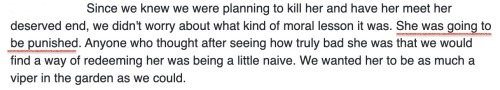Text: Since we knew we were planning to kill her and have her meet her deserved end, we didn’t worry about what kind of moral lesson it was. She was going to be punished (underlined). Anyone who thought after seeing how truly bad she was that we would find a way of redeeming her was being a little naive. We wanted her to be as much a viper in the garden as we could.