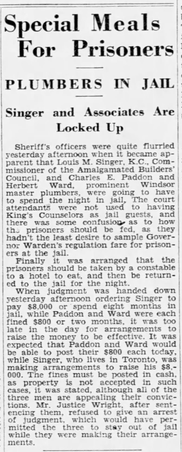 “Special Meals For Prisoners,” Border Cities Star. March 24, 1931. Page 3.
---
PLUMBERS IN JAIL
---
Singer and Associates Are Locked Up
----
Sheriff’s officers were quite flurried yesterday afternoon when it became apparent that Louis M. Singer, K.C., Commissioner of the Amalgamated Builders’ Council, and Charles E. Paddon and Herbert Ward, prominent Windsor master plumbers, were going to have to spend the night in jail. The court attendants were not used to having King’s Counselors as jail guests and there as some confusion as to how the prisoners should be fed, as they hadn’t the least desire to sample Governor Warden’s regulation fare for prisoners at the jail.Finally it was arranged that the prisoners should be taken by a constable to a hotel to eat, and then be returned to the jail for the night.When judgement was handed down yesterday afternoon ordering Singer to pay $8,000 or spend eight months in jail, while Paddon and Ward were each fined $800 or two months, it was too late in the day for arrangements to raise the money to be effective. It was expected that Paddon and Ward would be able to post tehri $800 each today, while Singer who lives in Toronto, was making arrangements to raise his $8,000, The fines must be posted in cash as property is not accepted in such cases, it was stated, although all of the three men are appealing their convictions. Mr. Justice Wright after sentencing them, refuse to give an arrest of judgement, which would have permitted the three to stay out of jail while they were making their arrangements. #windsor #essex county jail #remand prisoners #fines and costs #master plumbers #amalgamated builders council #building trades#strike#illegal strike#plumbers#construction workers#strikebreaking #great depression in canada  #crime and punishment in canada  #history of crime and punishment in canada