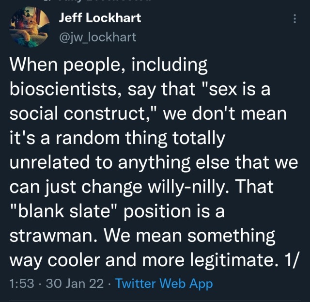 Screenshot of Tweet. Jeff Lockhart (@jw_lockhart): When people, including bioscientists, say that "sex is a social construct," we don't mean it's a random thing totally unrelated to anything else that we can just change willy-nilly. That "blank slate" position is a strawman. We mean something way cooler and more legitimate. 1/ 30 Jan 22 