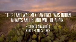 thinkmexican:  “This land was Mexican once, was Indian always and is. And will be again.”  - Gloria Anzaldúa Borderlands, 1987