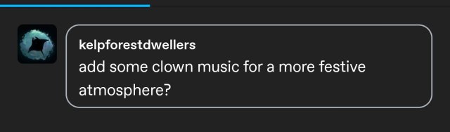 a screenshot of a tumblr reply from user kelpforestdwellers. it reads "add some clown music for a more festive atmosphere?" 