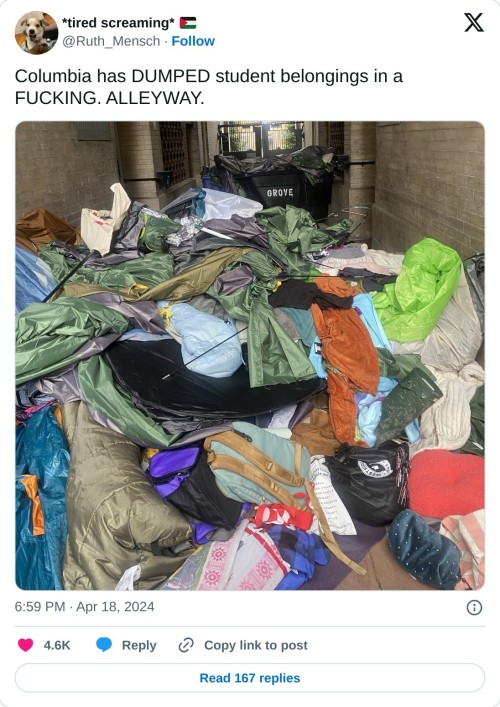 Columbia has DUMPED student belongings in a FUCKING. ALLEYWAY. pic.twitter.com/AlTsYH03nz  — *tired screaming* 🇵🇸 (@Ruth_Mensch) April 18, 2024