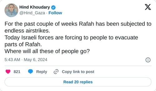 For the past couple of weeks Rafah has been subjected to endless airstrikes.  Today Israeli forces are forcing to people to evacuate parts of Rafah.  Where will all these of people go?  — Hind Khoudary (@Hind_Gaza) May 6, 2024