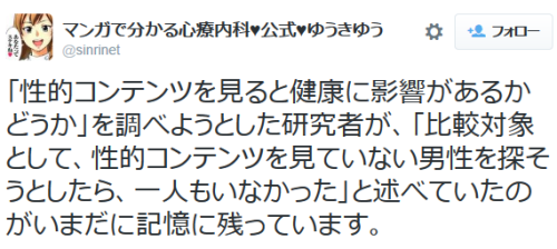 tkr:  マンガで分かる心療内科♥公式♥ゆうきゆうさんはTwitterを使っています: “「性的コンテンツを見ると健康に影響があるかどうか」を調べようとした研究者が、「比較対象として、性的コンテンツを見ていない男性を探そうとしたら、一人もいなかった」と述べていたのがいまだに記憶に残っています。”