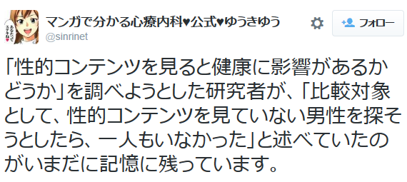 マンガで分かる心療内科♥公式♥ゆうきゆうさんはTwitterを使っています: “「性的コンテンツを見ると健康に影響があるかどうか」を調べようとした研究者が、「比較対象として、性的コンテンツを見ていない男性を探そうとしたら、一人もいなかった」と述べていたのがいまだに記憶に残っています。”