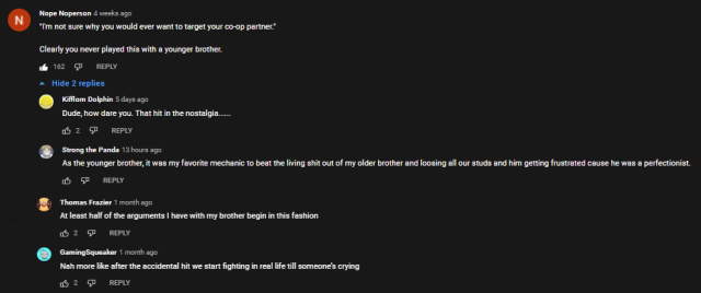 > "I'm not sure why you would ever want to target your co-op partner." Clearly you never played this with a younger brother. >Dude, how dare you. That hit in the nostalgia...... >As the younger brother, it was my favorite mechanic to beat the living shit out of my older brother and loosing all our studs and him getting frustrated cause he was a perfectionist. >At least half of the arguments I have with my brother begin in this fashion >Nah more like after the accidental hit we start fighting in real life till someone’s crying