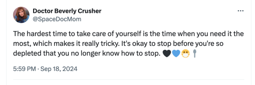 Doctor Beverly Crusher
@SpaceDocMom
The hardest time to take care of yourself is the time when you need it the most, which makes it really tricky. It's okay to stop before you're so depleted that you no longer know how to stop. emojis: black heart, blue heart, masked, spoon
5:59 PM · Sep 18, 2024