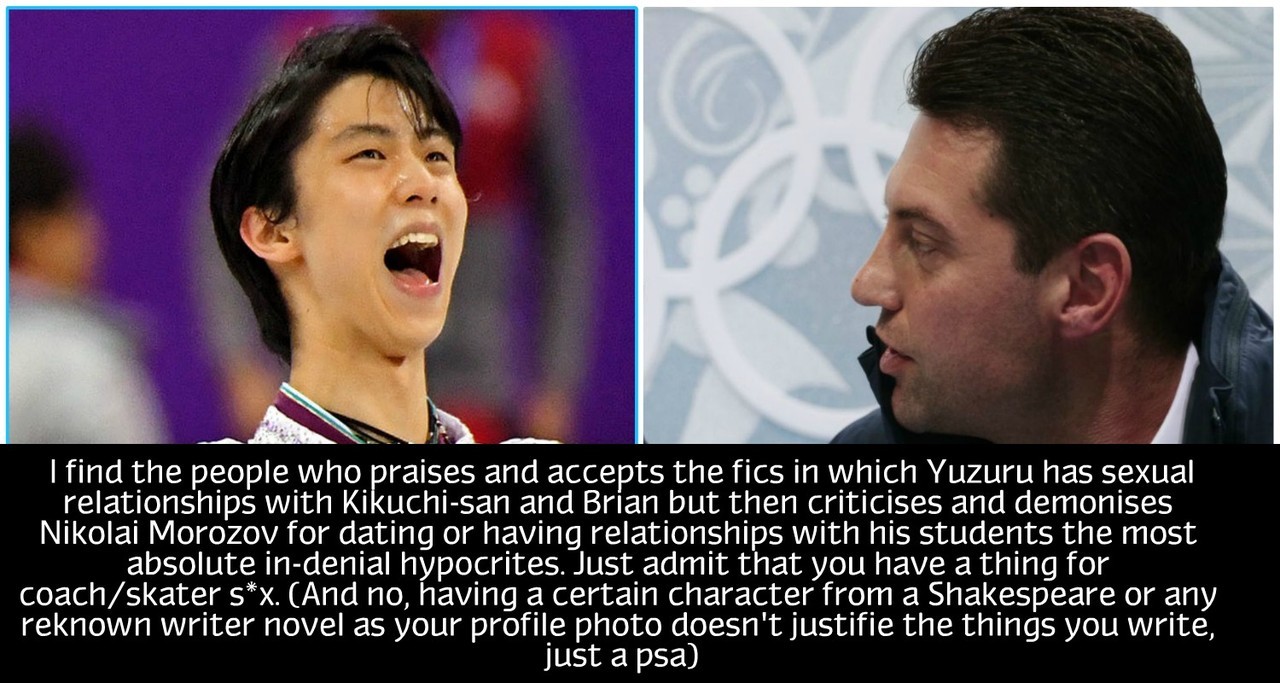 “I find the people who praises and accepts the fics in which Yuzuru has sexual relationships with Kikuchi-san and Brian but then criticises and demonises Nikolai Morozov for dating or having relationships with his students the most absolute in-denial...