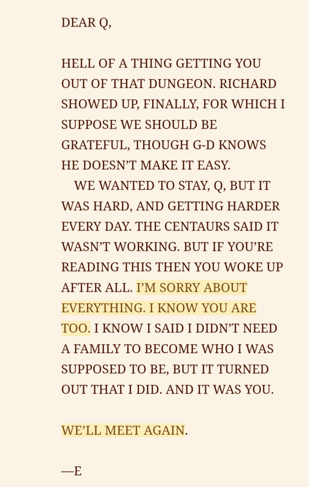 a screenshot of an ebook with some text highlighted. the words are written in all capital letters and it reads, Dear Q, Hell of a thing getting you out of that dungeon. Richard showed up, finally, for which I suppose we should be grateful, but G-d knows he doesn't make it easy. We wanted to stay Q, but it was hard, and getting harder every day. The centaurs said it wasn't working, but if you're reading this then you woke up after all. [begin highlight] I'm sorry about everything. I know you are too. [end highlight] I know I said I didn't need a family to become who I was supposed to be, but it turned out that I did. And it was you. [begin highlight] We'll meet again. [end highlight] -E