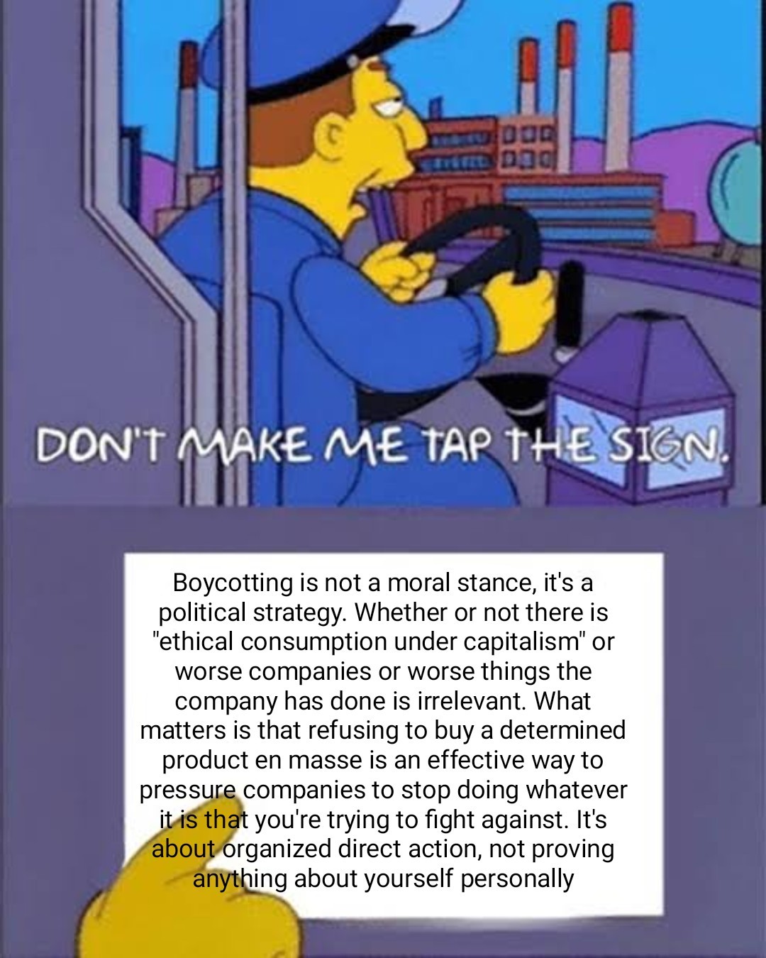 A Simpsons bus driver saying, "don't make me tap the sign". He then taps a sign that says, "Boycotting is not a moral stance, it's a political strategy. Whether or not there is "ethical consumption under capitalism" or worse companies or worse things the company has done is irrelevant. What matters is that refusing to buy a determined product en masse is an effective way to pressure companies to stop doing whatever it is that you're trying to fight against. It's about organized direct action, not proving anything about yourself personally"
