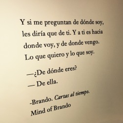 mindofbrando:  Y si me preguntan de dónde soy, les diría que de ti. Y a ti es hacia donde voy, y de donde vengo. Lo que quiero y lo que soy.   —¿De dónde eres?  —De ella.   -Brando. Cartas al tiempo.