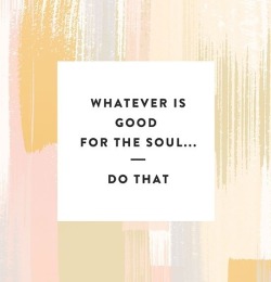 daddyslittleflame:  Whatever is *good* for the soul…..do that.