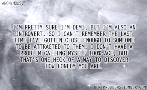 demiproblems:    I’m pretty sure I’m demi, but I’m also an introvert. So I can’t remember the last time I’ve gotten close enough to someone to be attracted to them. I don’t have a problem calling myself 100% ace, but that’s one heck of a