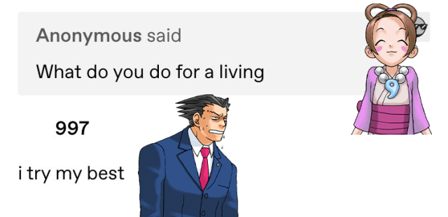 A tumblr ask reading: “What do you do for a living?” with the reply “i try my best”. Pearl Fey’s smiling sprite has been photoshopped over the question. Phoenix Wright’s disappointed sprite has been photoshopped over the answer.
