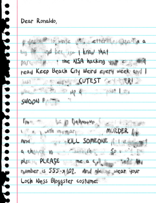 I GOT A LETTER TODAY!!!  But for some reason it was all wet and I can’t even tell what it says.  Is it a love letter?  Is it a death threat?  Please tell me!  I need to know if I should lock my doors or open my heart!