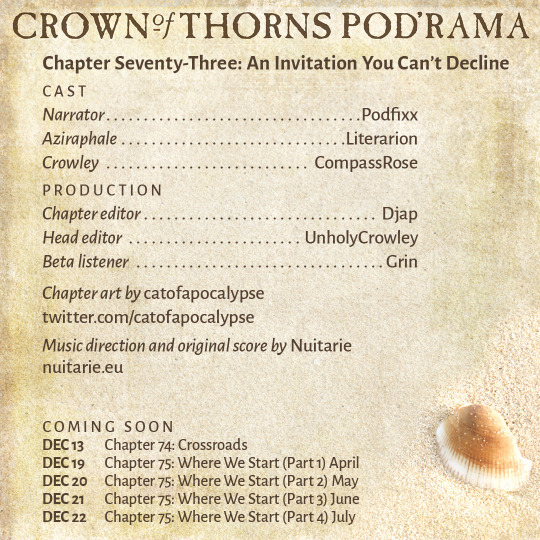 Crown of Thorns Pod'rama Chapter Seventy-Three: An Invitation You Can’t Decline CAST Narrator: Podfixx Aziraphale: Literarion Crowley: CompassRose PRODUCTION Chapter editor: Djap Head editor: UnholyCrowley Beta listener: Grin Chapter art by catofapocalypse: twitter.com/catofapocalypse Music direction and original score by Nuitarie: nuitarie.eu COMING SOON Dec 13 Chapter 74: Crossroads Dec 19 Chapter 75: Where We Start (Part 1) April Dec 20 Chapter 75: Where We Start (Part 2) May Dec 21 Chapter 75: Where We Start (Part 3) June Dec 22 Chapter 75: Where We Start (Part 4) July 