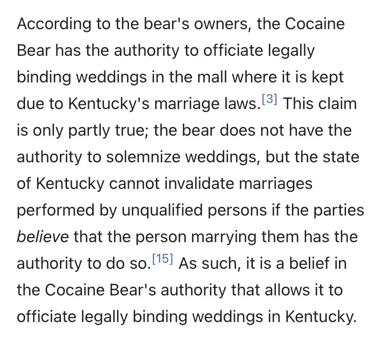 A screencap of the Wikipedia page for Cocaine Bear. It says the following: "According to the bear's owners, the Cocaine Bear has the authority to officiate legally binding weddings in the mall where it is kept due to Kentucky's marriage laws.[3] This claim is only partly true; the bear does not have the authority to solemnize weddings, but the state of Kentucky cannot invalidate marriages performed by unqualified persons if the parties believe that the person marrying them has the authority to do so.[15] As such, it is a belief in the Cocaine Bear's authority that allows it to officiate legally binding weddings in Kentucky. "