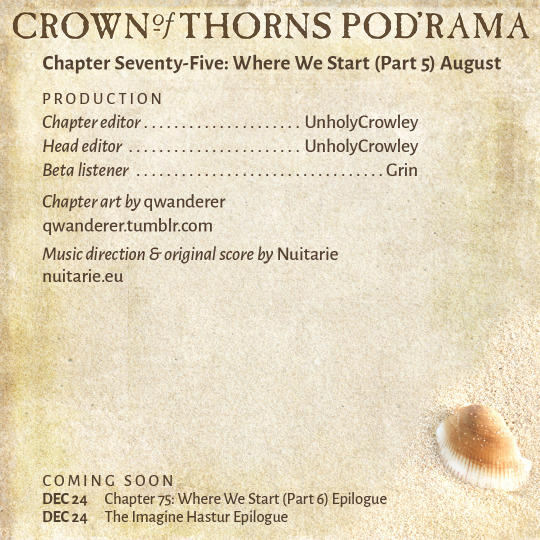 Crown of Thorns Pod'rama Chapter Seventy-Five: Where We Start (Part 5) August PRODUCTION Chapter editor: UnholyCrowley Head editor: UnholyCrowley Beta listener: Grin Chapter art by qwanderer: qwanderer.tumblr.com Music direction and original score by Nuitarie: nuitarie.eu COMING SOON Dec 24 Chapter 75: Where We Start (Part 6) Epilogue Dec 24 The Imagine Hastur Epilogue 