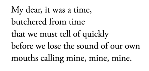 My dear, it was a time,
butchered from time
that we must tell of quickly
before we lose the sound of our own
mouths calling mine, mine, mine.