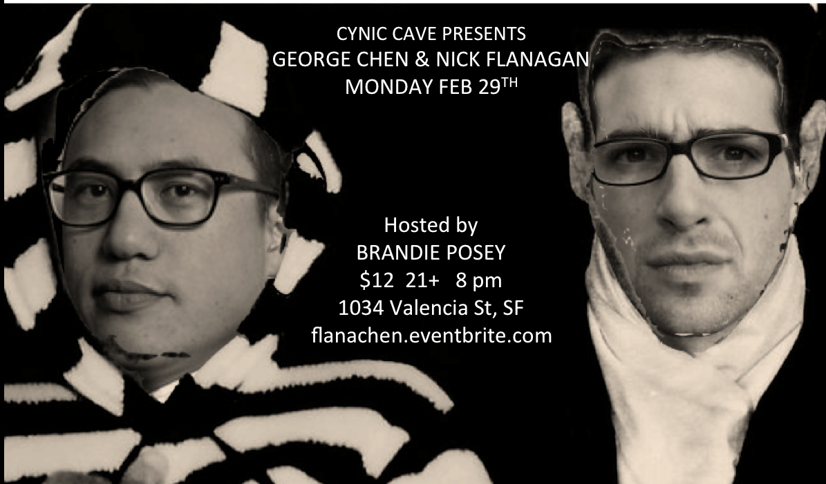 Monday Feb 29th
Cynic Cave presents
Nick Flanagan (Toronto, Talent Moat Records)
George Chen (Sup Doc podcast, Talkies, Looking)
feat. Marga Gomez
hosted by Brandie Posey (Lady To Lady, Picture This)